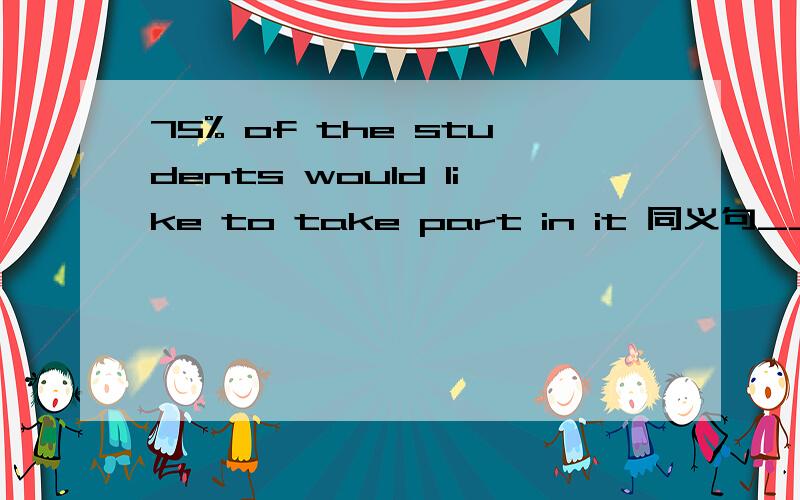 75% of the students would like to take part in it 同义句______ ______ ______the students would like to take part in