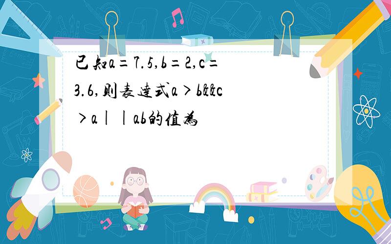 已知a=7.5,b=2,c=3.6,则表达式a>b&&c>a||ab的值为