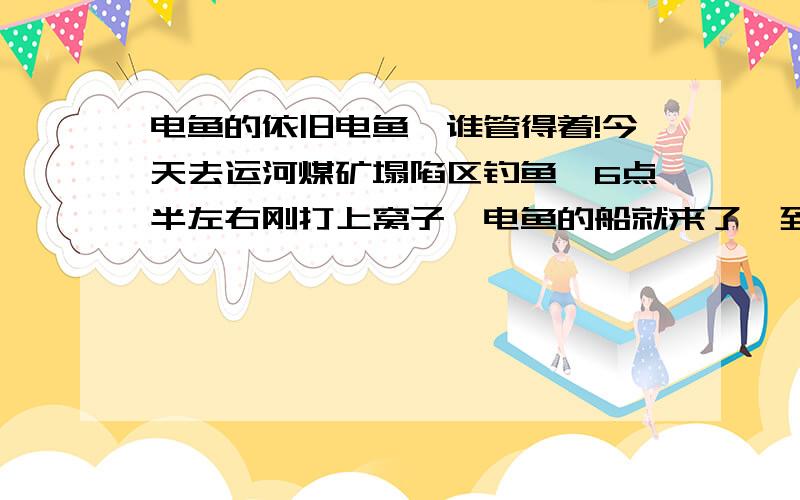 电鱼的依旧电鱼,谁管得着!今天去运河煤矿塌陷区钓鱼,6点半左右刚打上窝子,电鱼的船就来了,到处电,无法再钓,没办法只好走人!