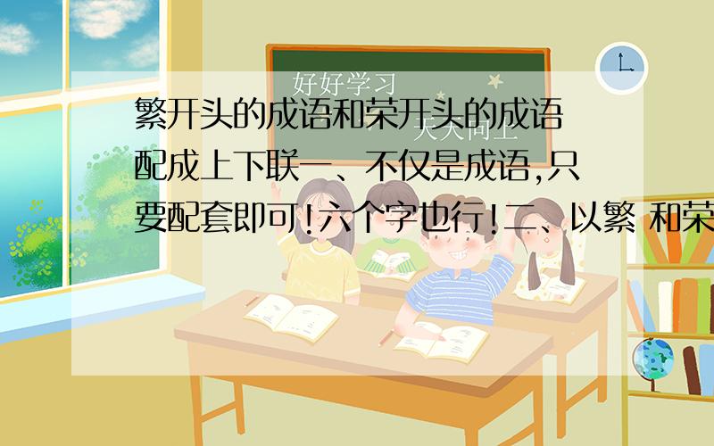 繁开头的成语和荣开头的成语 配成上下联一、不仅是成语,只要配套即可!六个字也行!二、以繁 和荣 开头的一副对联 也可!如果能用上 再加100分我想送给一个人礼物，因为他的公司名字是“