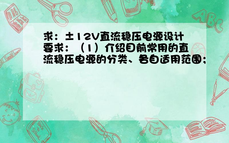 求：±12V直流稳压电源设计要求：（1）介绍目前常用的直流稳压电源的分类、各自适用范围；      （2）画出所设计的直流稳压电源的组成框图；并说明各组成部分的功能及工作原理；      （