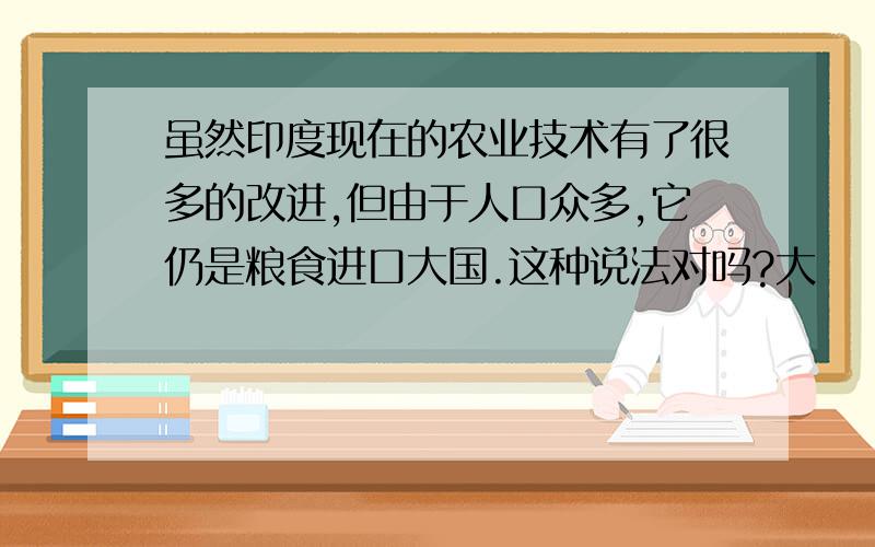 虽然印度现在的农业技术有了很多的改进,但由于人口众多,它仍是粮食进口大国.这种说法对吗?大