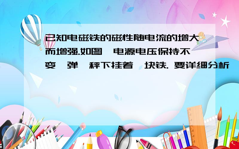 已知电磁铁的磁性随电流的增大而增强.如图,电源电压保持不变,弹簧秤下挂着一块铁. 要详细分析,啊啊!已知电磁铁的磁性随电流的增大而增强.如图,电源电压保持不变,弹簧秤下挂着一块铁.