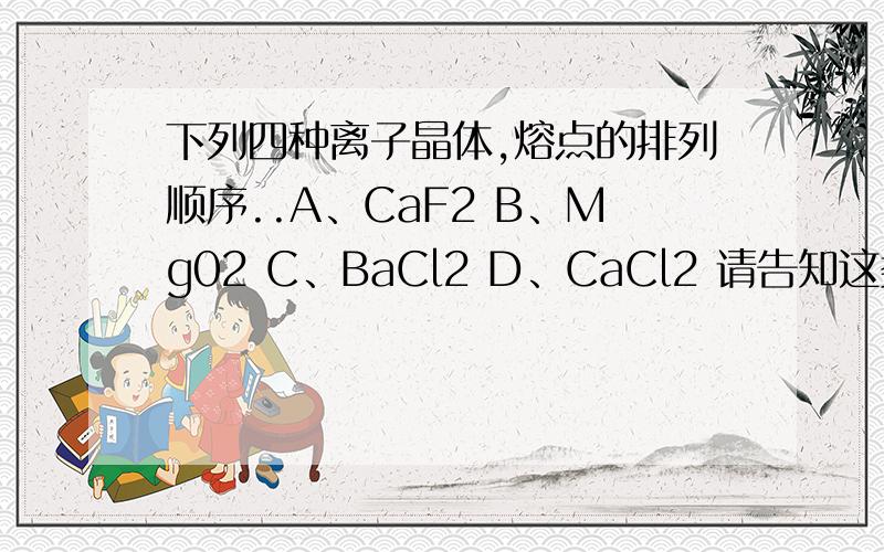 下列四种离子晶体,熔点的排列顺序..A、CaF2 B、Mg02 C、BaCl2 D、CaCl2 请告知这类题的熔点规律.下列四种离子晶体,熔点的排列顺序..A、CaF2 B、Mg02 C、BaCl2 D、CaCl2请告知这类题的熔点规律.是MgO 不