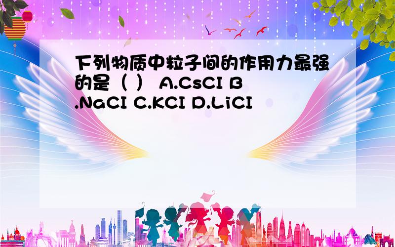 下列物质中粒子间的作用力最强的是（ ） A.CsCI B.NaCI C.KCI D.LiCI