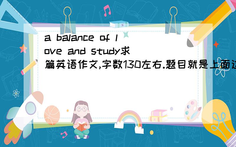 a balance of love and study求篇英语作文,字数130左右.题目就是上面这个.感激不尽