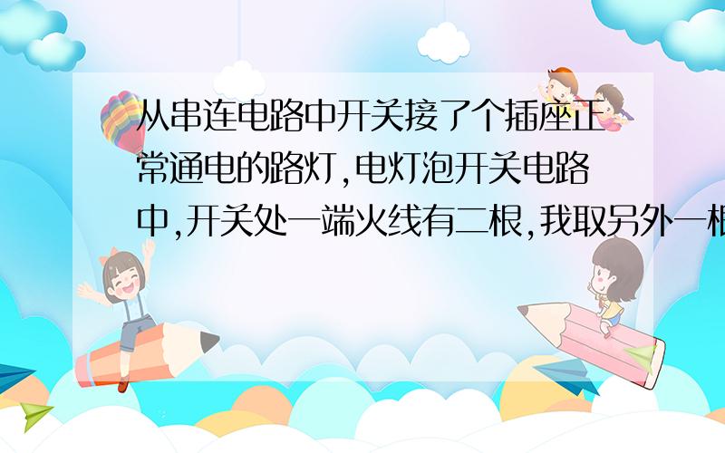 从串连电路中开关接了个插座正常通电的路灯,电灯泡开关电路中,开关处一端火线有二根,我取另外一根线接开关火线上和二根相接,一根接开关另一端再用这二根线另接了个插座,这样可行不,