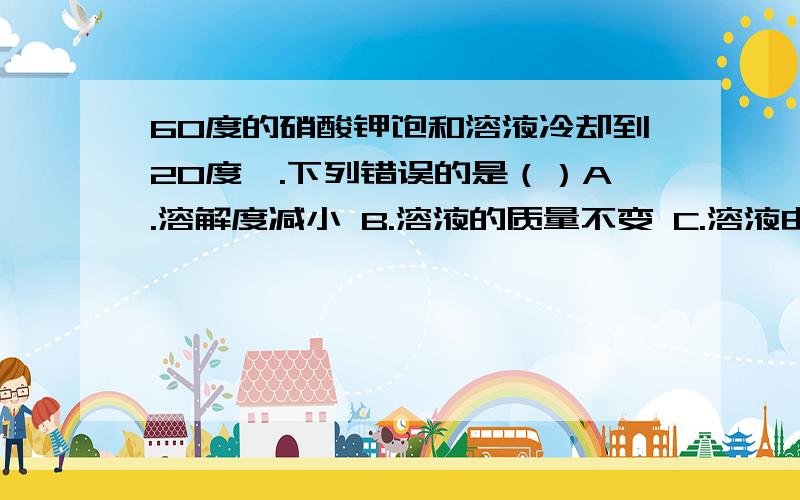 60度的硝酸钾饱和溶液冷却到20度,.下列错误的是（）A.溶解度减小 B.溶液的质量不变 C.溶液由浓变稀 D.溶剂质量不变那最后还是饱和溶液吗那最后还是饱和溶液吗