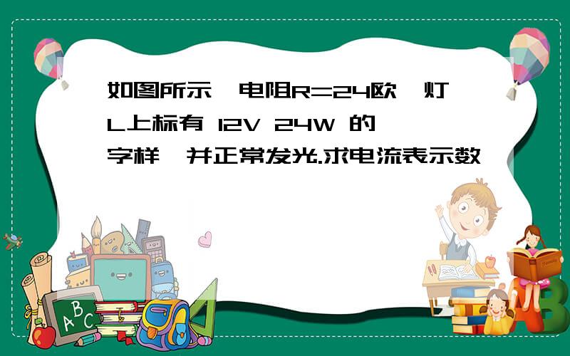 如图所示,电阻R=24欧,灯L上标有 12V 24W 的字样,并正常发光.求电流表示数