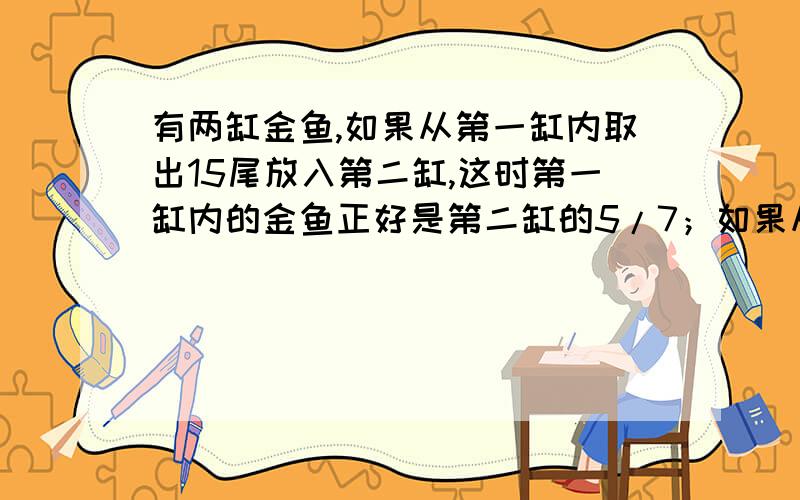 有两缸金鱼,如果从第一缸内取出15尾放入第二缸,这时第一缸内的金鱼正好是第二缸的5/7；如果从第二缸内取有两缸金鱼,如果从第一缸内取出15条放入第二缸,这时第一缸内的金鱼正好是第二