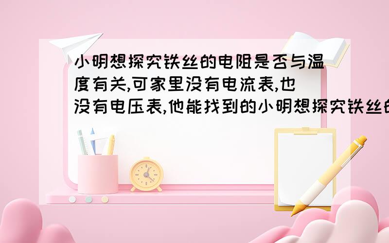 小明想探究铁丝的电阻是否与温度有关,可家里没有电流表,也没有电压表,他能找到的小明想探究铁丝的电阻是否与温度有关,可家里没有电流表、电压表.他能找到的器材有一个电压稳定的电