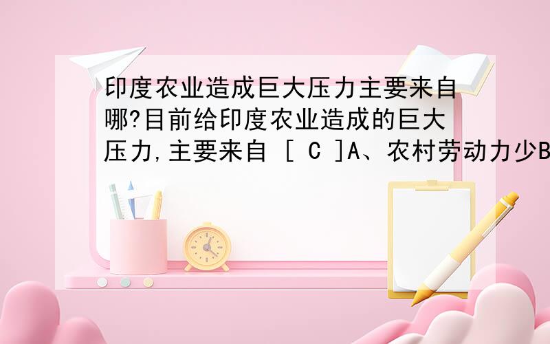 印度农业造成巨大压力主要来自哪?目前给印度农业造成的巨大压力,主要来自 [ C ]A、农村劳动力少B、水旱灾害多C、人口增长过快D、劳动力流失 主要是来求解释的,为什么选C