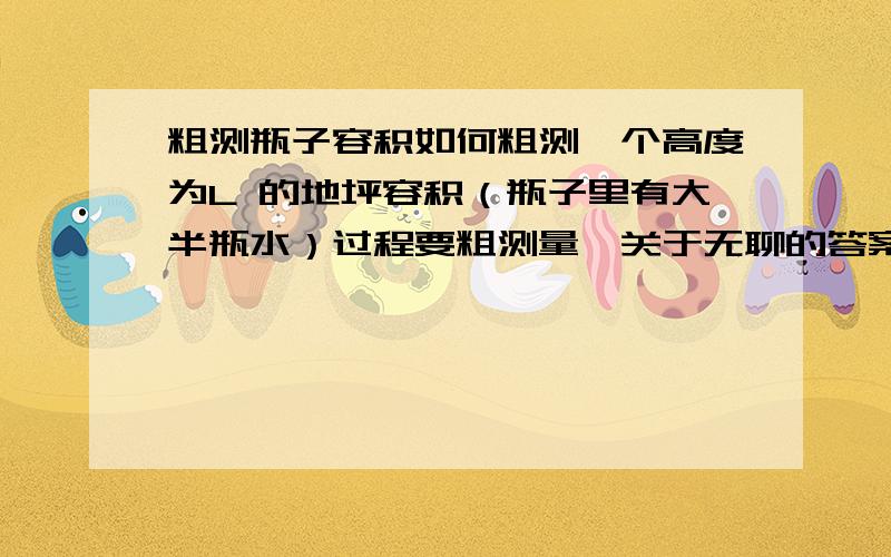 粗测瓶子容积如何粗测一个高度为L 的地坪容积（瓶子里有大半瓶水）过程要粗测量,关于无聊的答案别来,例如,倒满水,侧体积,等等把瓶子倒过来，转换形状的方法，把不规则转换成规则的圆