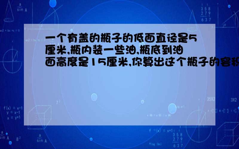 一个有盖的瓶子的低面直径是5厘米,瓶内装一些油,瓶底到油面高度是15厘米,你算出这个瓶子的容积大约多少