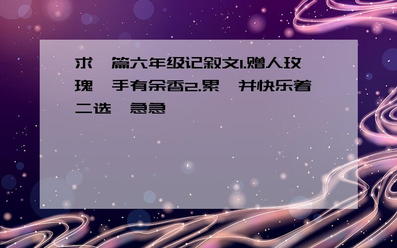 求一篇六年级记叙文1.赠人玫瑰,手有余香2.累,并快乐着二选一急急