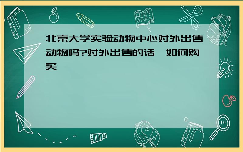 北京大学实验动物中心对外出售动物吗?对外出售的话,如何购买,