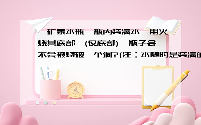 一矿泉水瓶,瓶内装满水,用火烧其底部,(仅底部),瓶子会不会被烧破一个洞?(注：水随时是装满的)