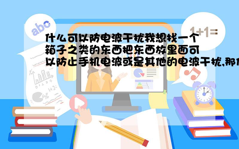 什么可以防电波干扰我想找一个箱子之类的东西把东西放里面可以防止手机电波或是其他的电波干扰,那们朋友帮忙支支招,在这儿谢谢了.