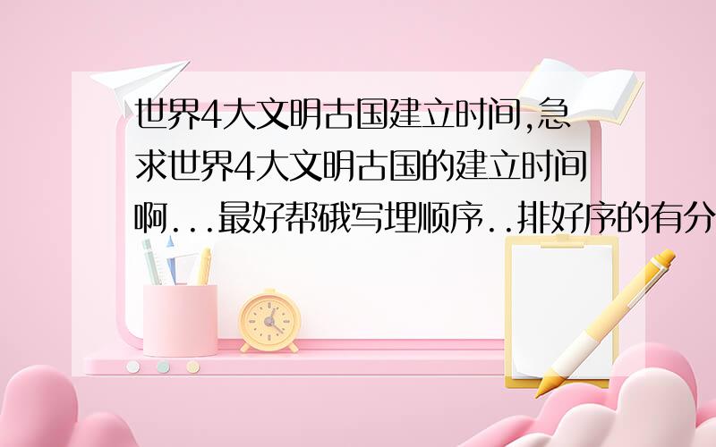 世界4大文明古国建立时间,急求世界4大文明古国的建立时间啊...最好帮硪写埋顺序..排好序的有分奖哦...