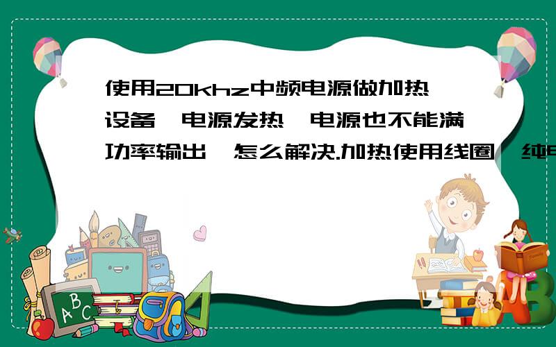 使用20khz中频电源做加热设备,电源发热,电源也不能满功率输出,怎么解决.加热使用线圈,纯电感.电源工作与线圈电感有直接关系吗.