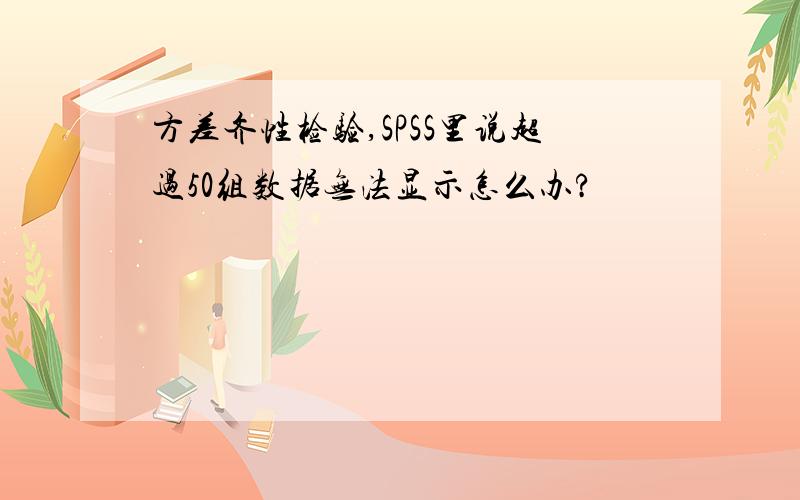 方差齐性检验,SPSS里说超过50组数据无法显示怎么办?