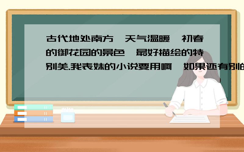 古代地处南方,天气温暖,初春的御花园的景色,最好描绘的特别美.我表妹的小说要用啊,如果还有别的季节的景色的话,最好也给我写出来吧,不只是要御花园的,那种华美的宫殿的春夏秋冬也帮