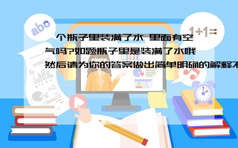 一个瓶子里装满了水 里面有空气吗?如题瓶子里是装满了水哦然后请为你的答案做出简单明确的解释不是说一个水分子由2个氢原子和1个氧原子组成的吗?= =|||书上写错了?那怎么有的说有空气