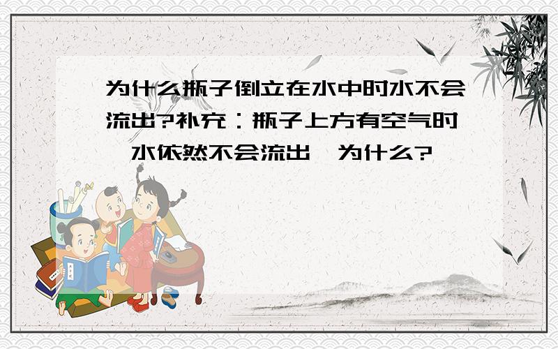 为什么瓶子倒立在水中时水不会流出?补充：瓶子上方有空气时,水依然不会流出,为什么?