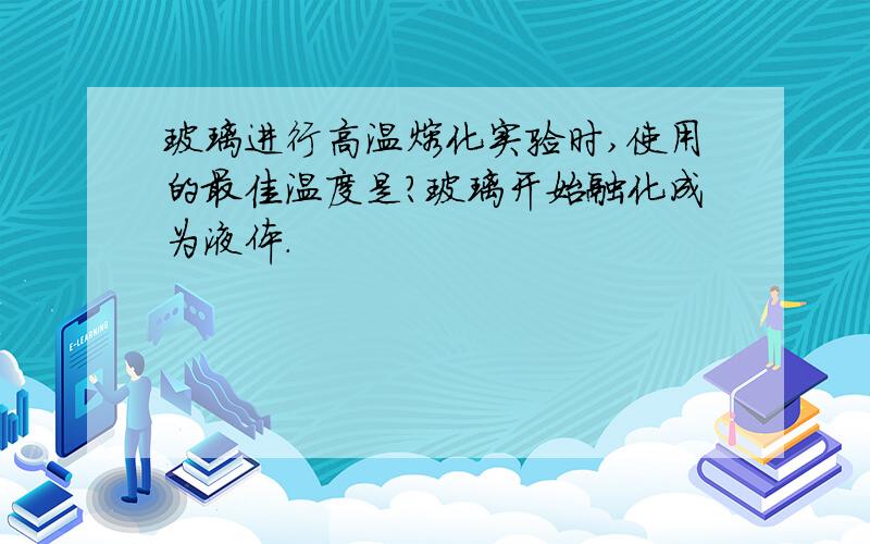 玻璃进行高温熔化实验时,使用的最佳温度是?玻璃开始融化成为液体.