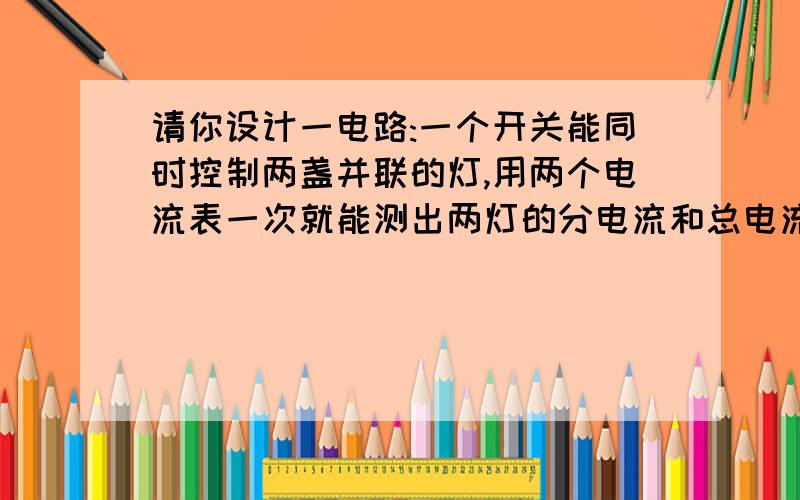 请你设计一电路:一个开关能同时控制两盏并联的灯,用两个电流表一次就能测出两灯的分电流和总电流.画出图.要两种哦