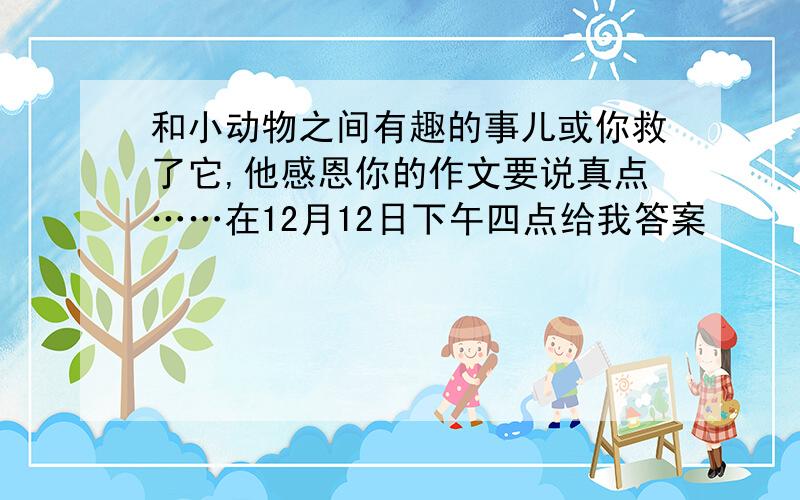 和小动物之间有趣的事儿或你救了它,他感恩你的作文要说真点……在12月12日下午四点给我答案