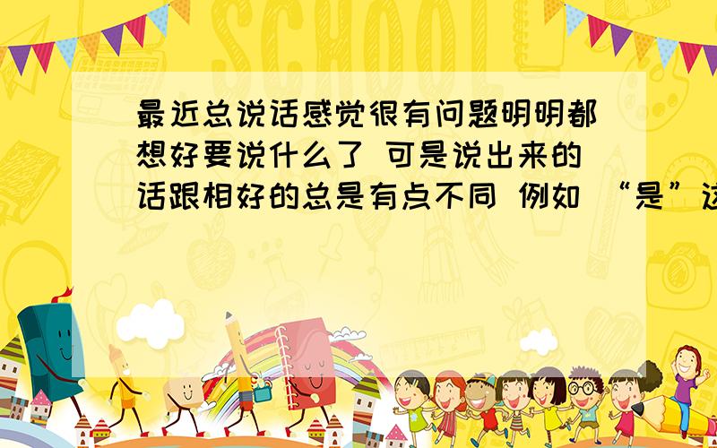 最近总说话感觉很有问题明明都想好要说什么了 可是说出来的话跟相好的总是有点不同 例如 “是”这个字 就容易说成 “四” 我口音正常 而且 紧张的时候 还有静止的时候 头会不经意的哆