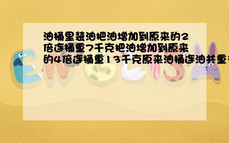 油桶里装油把油增加到原来的2倍连桶重7千克把油增加到原来的4倍连桶重13千克原来油桶连油共重多少千克?油桶里装油,如果把油增加到原来的2倍,连桶重7千克.如果把油增加到原来的4倍,连桶