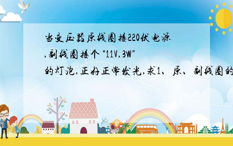 当变压器原线圈接220伏电源,副线圈接个“11V,3W”的灯泡,正好正常发光,求1、原、副线圈的匝数比2、原、副线圈上的电流 3、输入变压器的功率