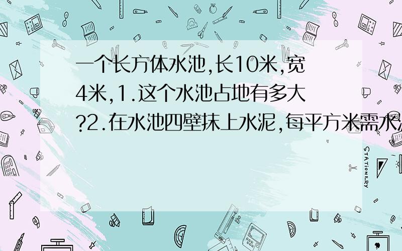 一个长方体水池,长10米,宽4米,1.这个水池占地有多大?2.在水池四壁抹上水泥,每平方米需水泥0.5千克,共需水泥多少千克?3.这个水池原有水深1米,如果注入20吨水,（1立方米水重1吨）这时水面里