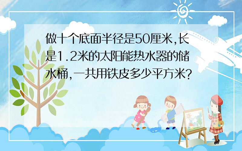 做十个底面半径是50厘米,长是1.2米的太阳能热水器的储水桶,一共用铁皮多少平方米?