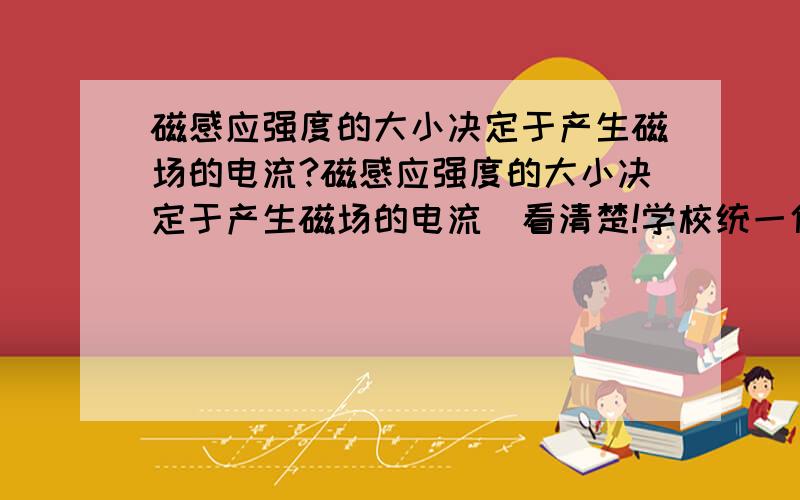 磁感应强度的大小决定于产生磁场的电流?磁感应强度的大小决定于产生磁场的电流（看清楚!学校统一使用的资料上说是对的（这资料好像还没错的）