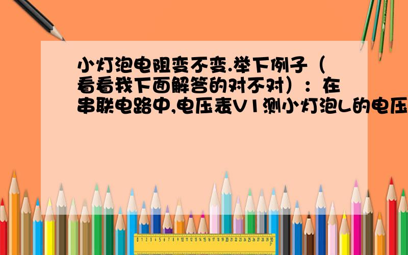 小灯泡电阻变不变.举下例子（看看我下面解答的对不对）：在串联电路中,电压表V1测小灯泡L的电压.把滑动变阻器滑片P向右移动（假定那个　滑动变阻器的阻值变大）电压表V2测滑动变阻器