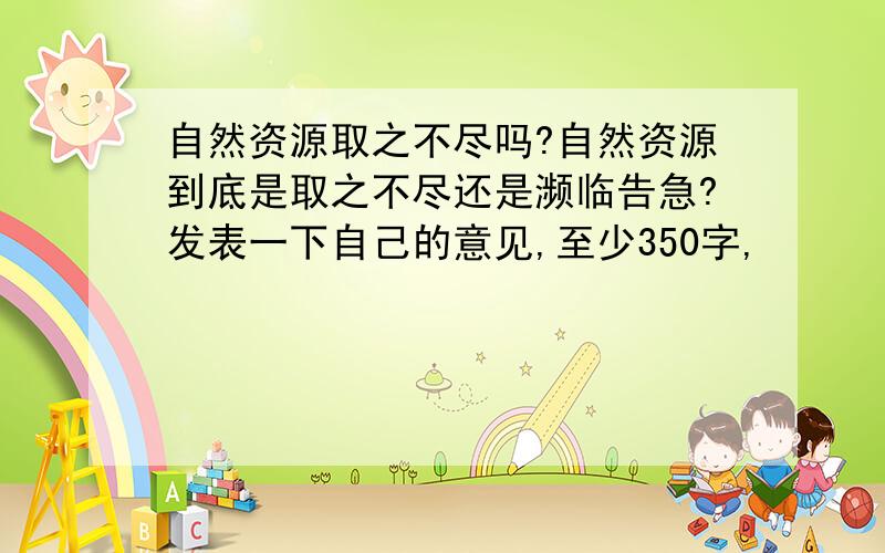 自然资源取之不尽吗?自然资源到底是取之不尽还是濒临告急?发表一下自己的意见,至少350字,