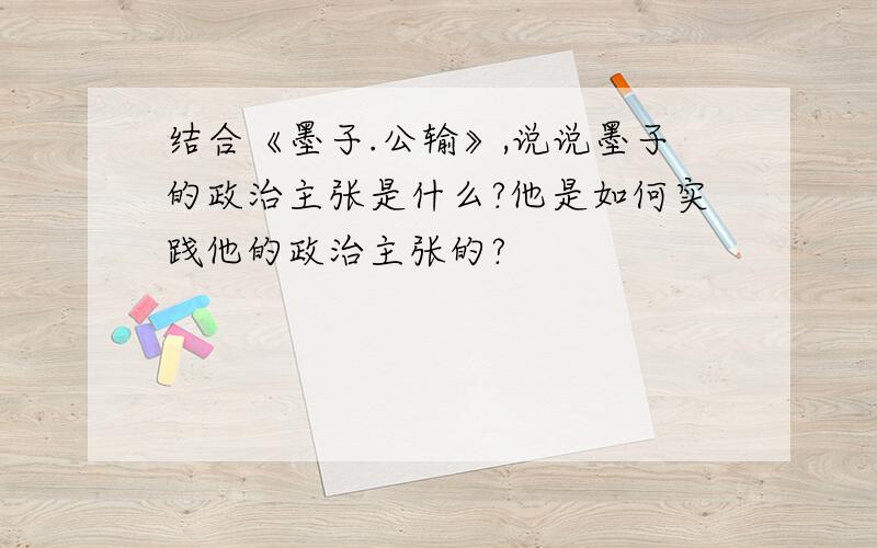 结合《墨子.公输》,说说墨子的政治主张是什么?他是如何实践他的政治主张的?