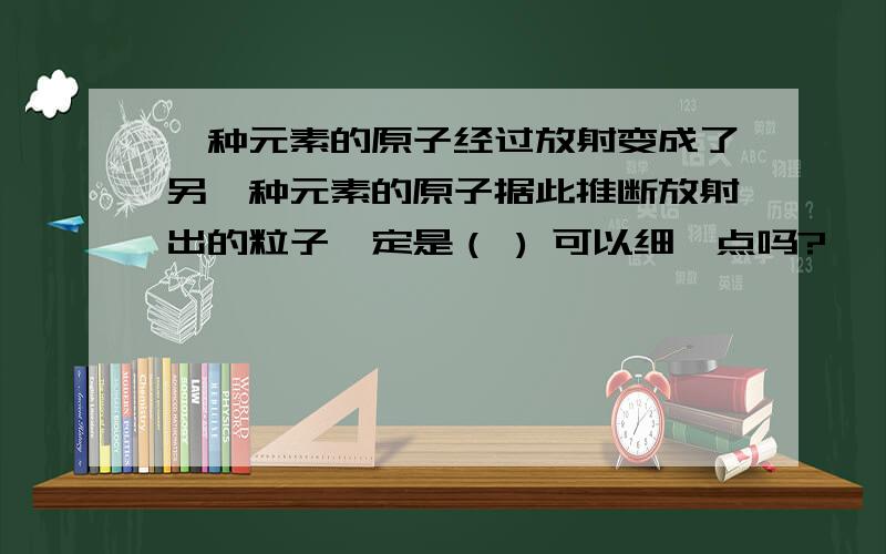 一种元素的原子经过放射变成了另一种元素的原子据此推断放射出的粒子一定是（ ) 可以细一点吗?