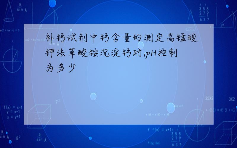 补钙试剂中钙含量的测定高锰酸钾法草酸铵沉淀钙时,pH控制为多少