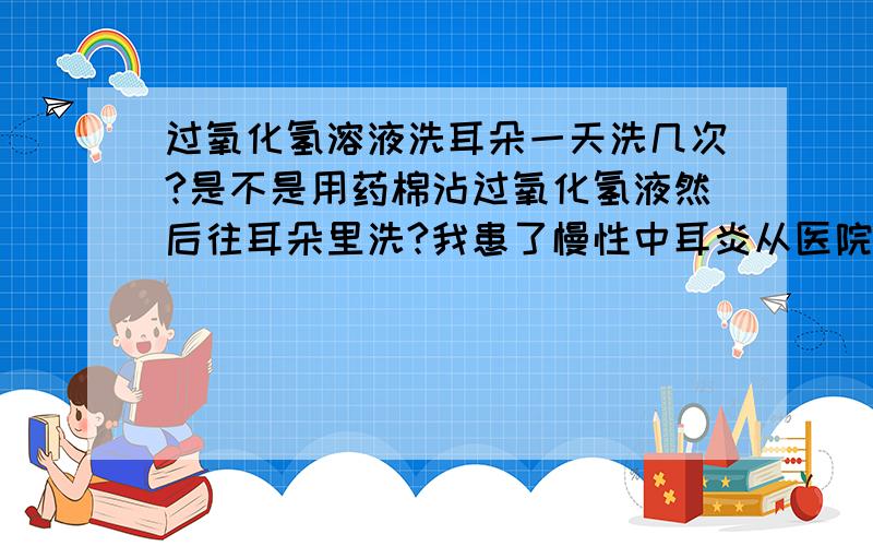 过氧化氢溶液洗耳朵一天洗几次?是不是用药棉沾过氧化氢液然后往耳朵里洗?我患了慢性中耳炎从医院领了这药不知怎么用