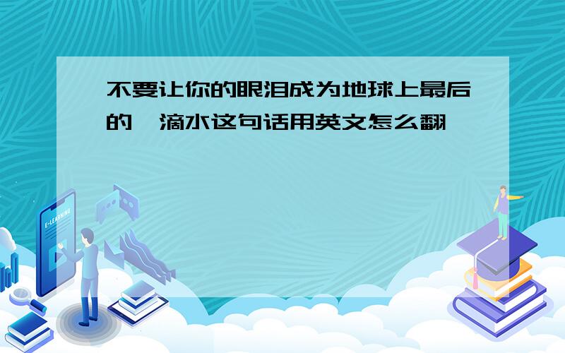 不要让你的眼泪成为地球上最后的一滴水这句话用英文怎么翻