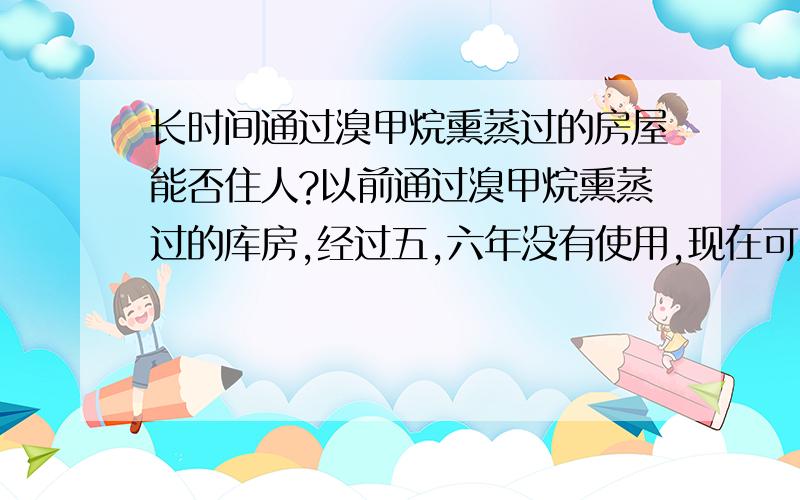 长时间通过溴甲烷熏蒸过的房屋能否住人?以前通过溴甲烷熏蒸过的库房,经过五,六年没有使用,现在可不可以住人,对人体有危害吗?