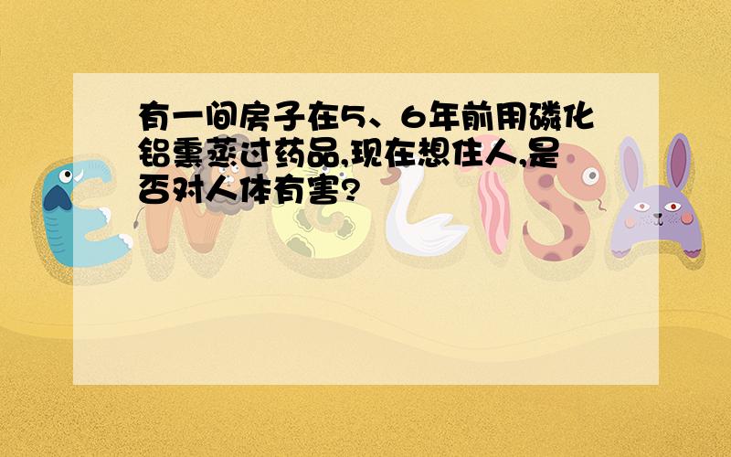 有一间房子在5、6年前用磷化铝熏蒸过药品,现在想住人,是否对人体有害?