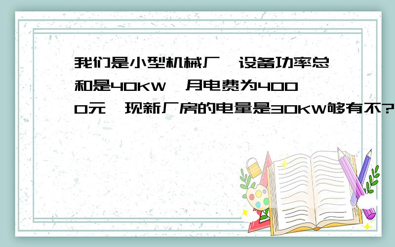 我们是小型机械厂,设备功率总和是40KW,月电费为4000元,现新厂房的电量是30KW够有不?