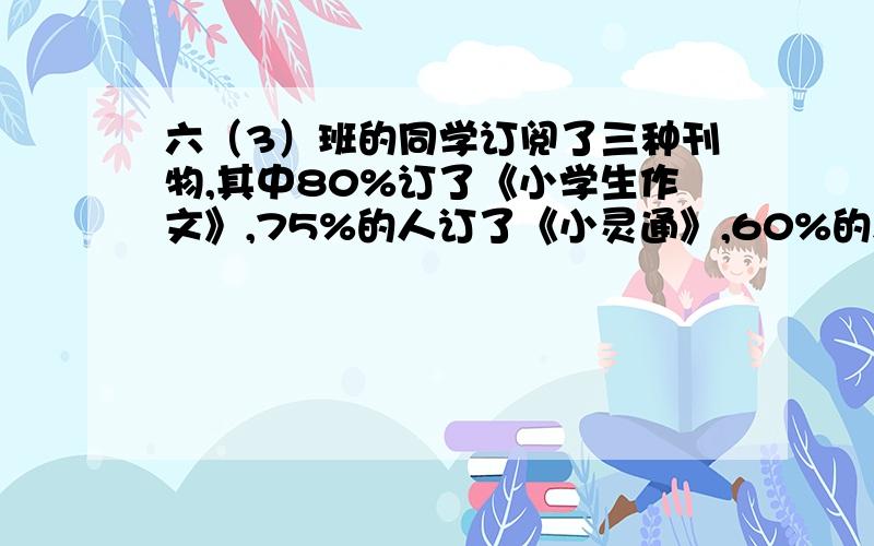 六（3）班的同学订阅了三种刊物,其中80%订了《小学生作文》,75%的人订了《小灵通》,60%的人订了《少年》.这三种杂志都订阅的同学最多能占全班的百分之几?我丫的真想抽这出题的老师.