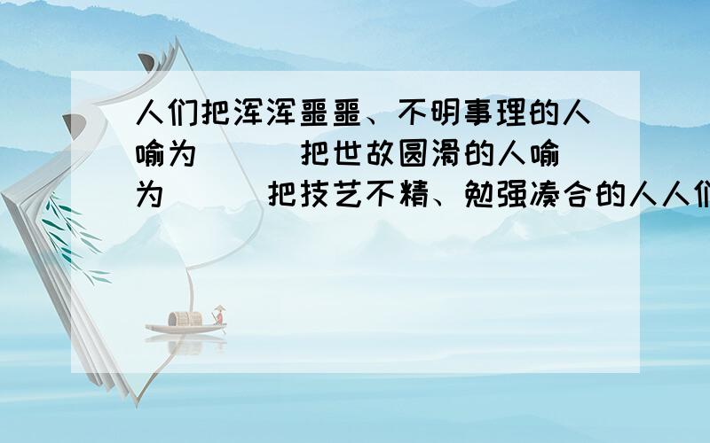 人们把浑浑噩噩、不明事理的人喻为（ ） 把世故圆滑的人喻为（ ） 把技艺不精、勉强凑合的人人们把浑浑噩噩、不明事理的人喻为（ ） 把世故圆滑的人喻为（ ） 把技艺不精、勉强凑合