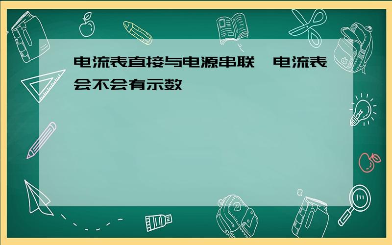 电流表直接与电源串联,电流表会不会有示数